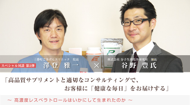 谷野 豊氏 × 院長 澤登 雅一 の スペシャル対談「高品質サプリメントと適切なコンサルティングで、お客様に「健康な毎日」をお届けする 〜高濃度レスベラトロールはいかにして生まれたのか〜」