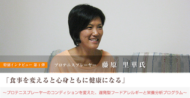 藤原里華氏 特別インタビュー「食事を変えると心身ともに健康になる」〜プロテニスプレーヤーのコンディションを変えた、遅発型フードアレルギーと栄養分析プログラム〜