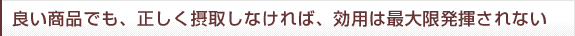 良い商品でも、正しく摂取しなければ、効用は最大限発揮されない