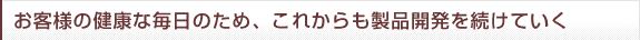 お客様の健康な毎日のため、これからも製品開発を続けていく