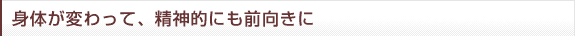 身体が変わって、精神的にも前向きに