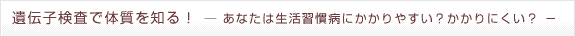 遺伝子検査で体質を知る！－あなたは生活習慣病にかかりやすい？かかりにくい？－